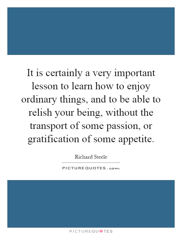 It is certainly a very important lesson to learn how to enjoy ordinary things, and to be able to relish your being, without the transport of some passion, or gratification of some appetite Picture Quote #1