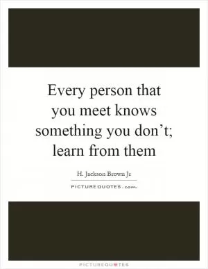 Every person that you meet knows something you don’t; learn from them Picture Quote #1