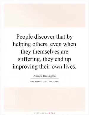 People discover that by helping others, even when they themselves are suffering, they end up improving their own lives Picture Quote #1