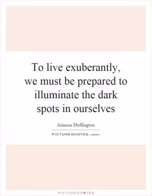 To live exuberantly, we must be prepared to illuminate the dark spots in ourselves Picture Quote #1