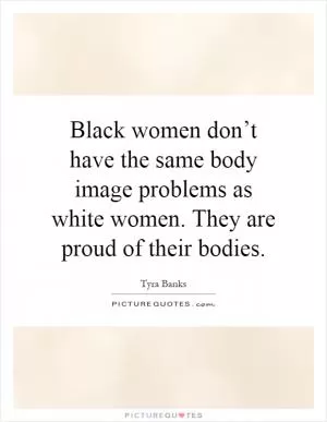 Black women don’t have the same body image problems as white women. They are proud of their bodies Picture Quote #1