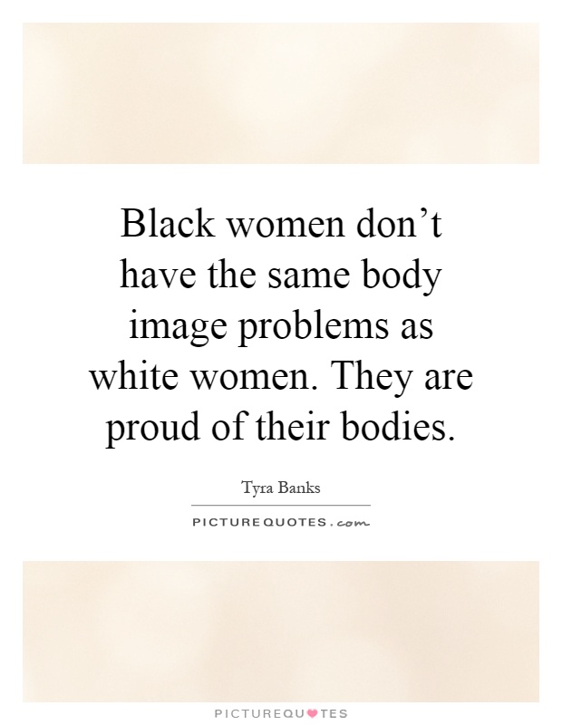 Black women don't have the same body image problems as white women. They are proud of their bodies Picture Quote #1