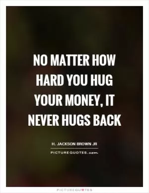 No matter how hard you hug your money, it never hugs back Picture Quote #1