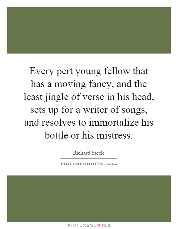 Every pert young fellow that has a moving fancy, and the least jingle of verse in his head, sets up for a writer of songs, and resolves to immortalize his bottle or his mistress Picture Quote #1