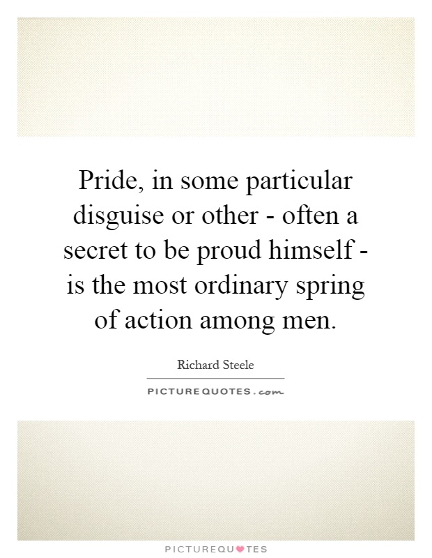 Pride, in some particular disguise or other - often a secret to be proud himself - is the most ordinary spring of action among men Picture Quote #1