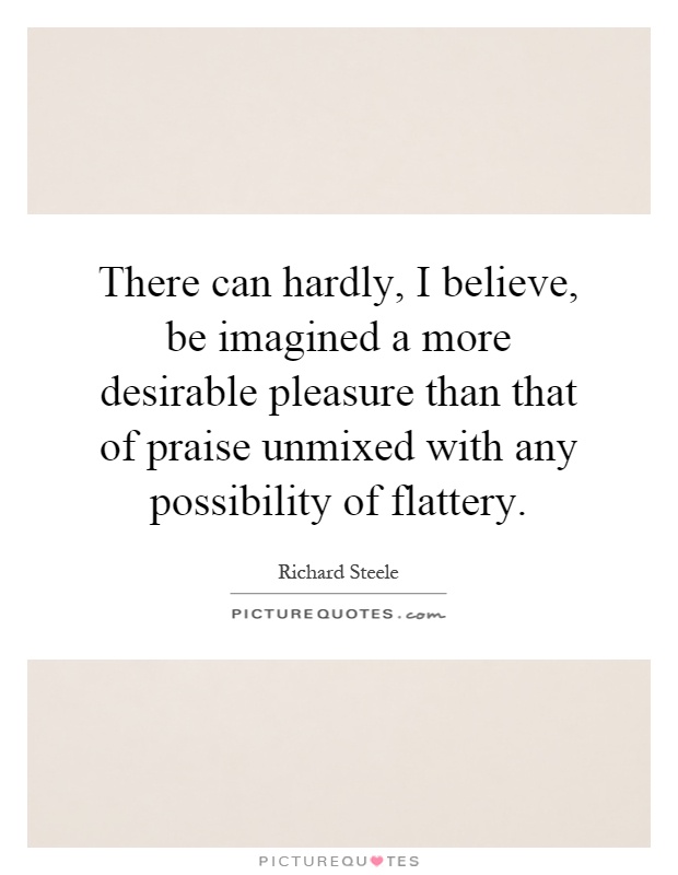 There can hardly, I believe, be imagined a more desirable pleasure than that of praise unmixed with any possibility of flattery Picture Quote #1