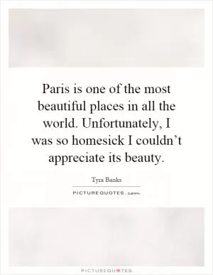 Paris is one of the most beautiful places in all the world. Unfortunately, I was so homesick I couldn’t appreciate its beauty Picture Quote #1