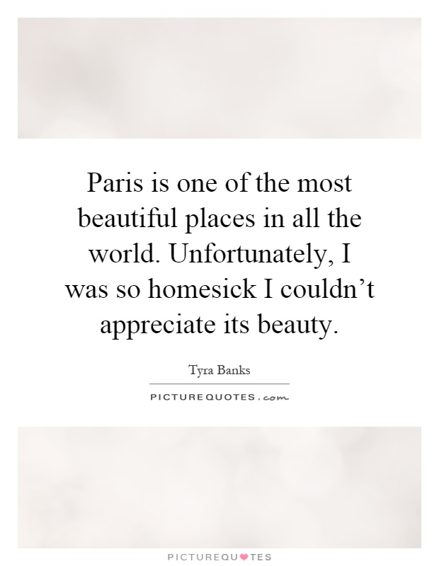 Paris is one of the most beautiful places in all the world. Unfortunately, I was so homesick I couldn't appreciate its beauty Picture Quote #1