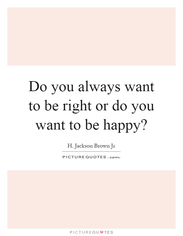 Do you always want to be right or do you want to be happy? Picture Quote #1