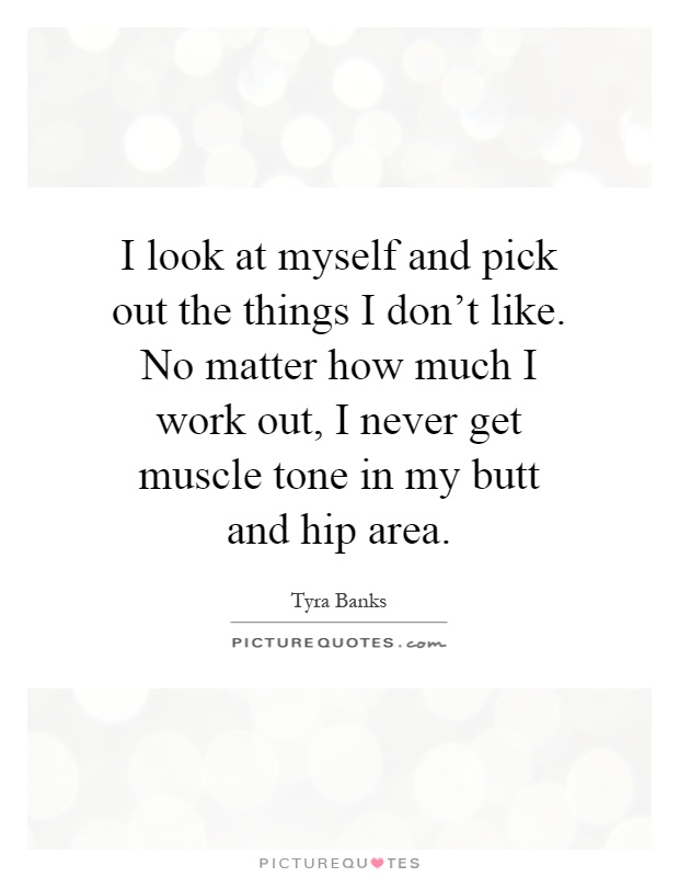 I look at myself and pick out the things I don't like. No matter how much I work out, I never get muscle tone in my butt and hip area Picture Quote #1