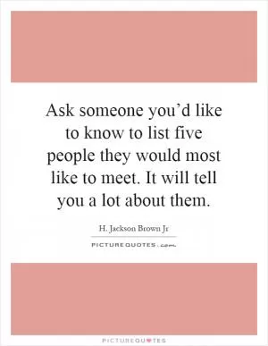 Ask someone you’d like to know to list five people they would most like to meet. It will tell you a lot about them Picture Quote #1