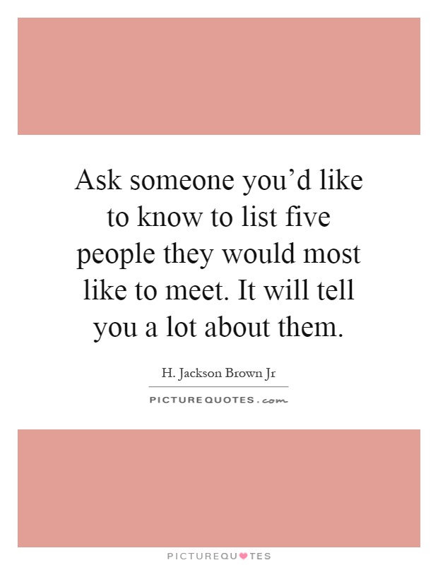 Ask someone you'd like to know to list five people they would most like to meet. It will tell you a lot about them Picture Quote #1
