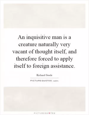 An inquisitive man is a creature naturally very vacant of thought itself, and therefore forced to apply itself to foreign assistance Picture Quote #1