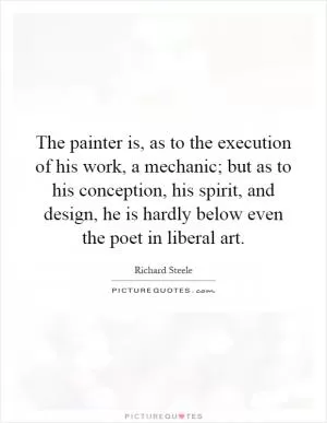 The painter is, as to the execution of his work, a mechanic; but as to his conception, his spirit, and design, he is hardly below even the poet in liberal art Picture Quote #1