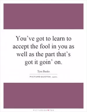 You’ve got to learn to accept the fool in you as well as the part that’s got it goin’ on Picture Quote #1