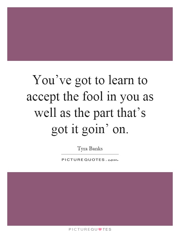 You've got to learn to accept the fool in you as well as the part that's got it goin' on Picture Quote #1
