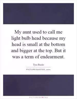 My aunt used to call me light bulb head because my head is small at the bottom and bigger at the top. But it was a term of endearment Picture Quote #1