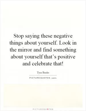 Stop saying these negative things about yourself. Look in the mirror and find something about yourself that’s positive and celebrate that! Picture Quote #1