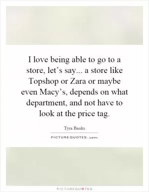I love being able to go to a store, let’s say... a store like Topshop or Zara or maybe even Macy’s, depends on what department, and not have to look at the price tag Picture Quote #1