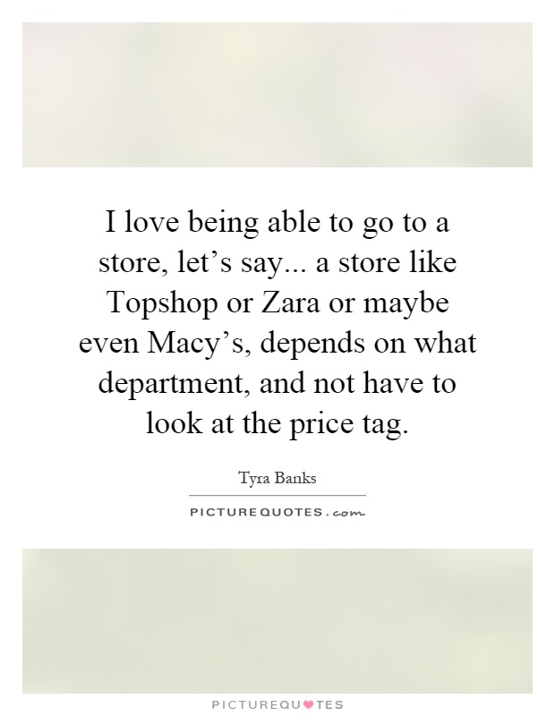 I love being able to go to a store, let's say... a store like Topshop or Zara or maybe even Macy's, depends on what department, and not have to look at the price tag Picture Quote #1