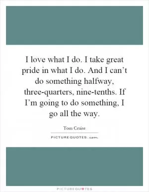 I love what I do. I take great pride in what I do. And I can’t do something halfway, three-quarters, nine-tenths. If I’m going to do something, I go all the way Picture Quote #1