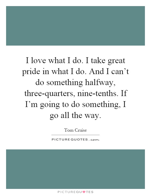 I love what I do. I take great pride in what I do. And I can't do something halfway, three-quarters, nine-tenths. If I'm going to do something, I go all the way Picture Quote #1