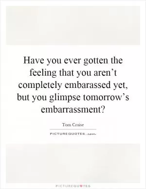 Have you ever gotten the feeling that you aren’t completely embarassed yet, but you glimpse tomorrow’s embarrassment? Picture Quote #1