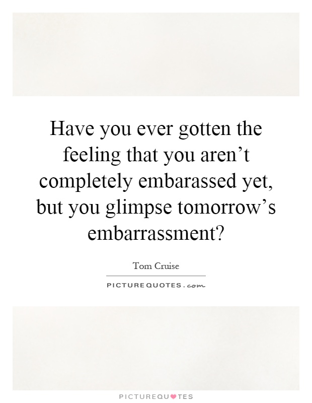 Have you ever gotten the feeling that you aren't completely embarassed yet, but you glimpse tomorrow's embarrassment? Picture Quote #1