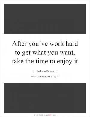 After you’ve work hard to get what you want, take the time to enjoy it Picture Quote #1