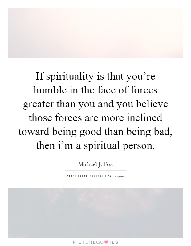 If spirituality is that you're humble in the face of forces greater than you and you believe those forces are more inclined toward being good than being bad, then i'm a spiritual person Picture Quote #1