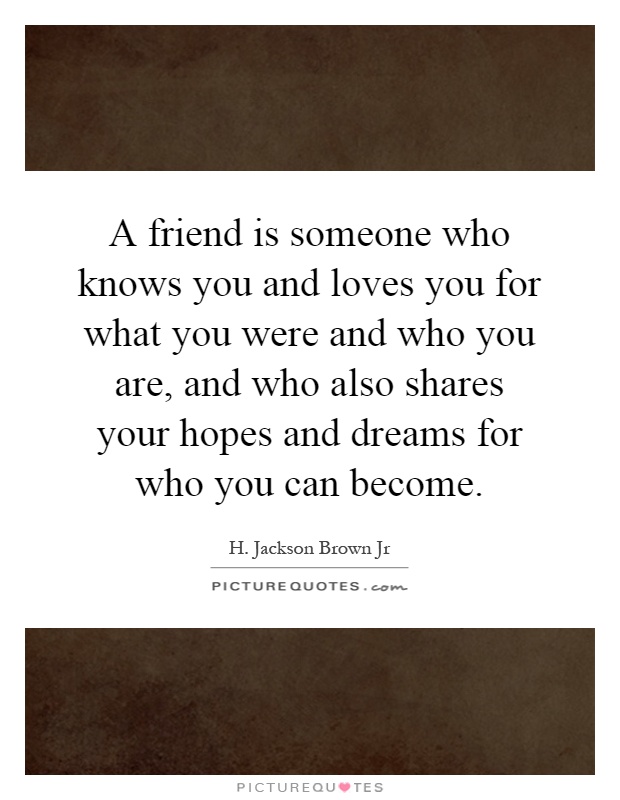 A friend is someone who knows you and loves you for what you were and who you are, and who also shares your hopes and dreams for who you can become Picture Quote #1