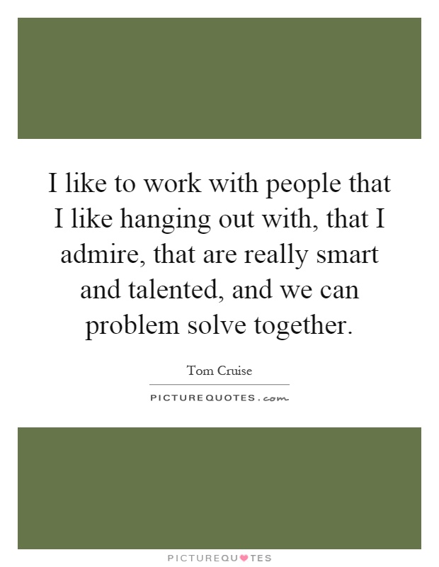 I like to work with people that I like hanging out with, that I admire, that are really smart and talented, and we can problem solve together Picture Quote #1