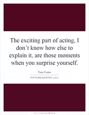 The exciting part of acting, I don’t know how else to explain it, are those moments when you surprise yourself Picture Quote #1