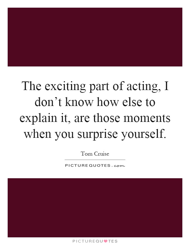 The exciting part of acting, I don't know how else to explain it, are those moments when you surprise yourself Picture Quote #1