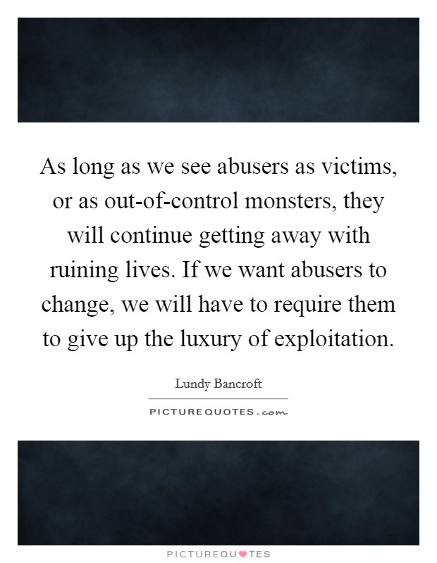 As long as we see abusers as victims, or as out-of-control monsters, they will continue getting away with ruining lives. If we want abusers to change, we will have to require them to give up the luxury of exploitation Picture Quote #1