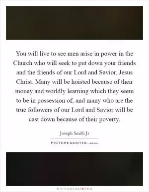 You will live to see men arise in power in the Church who will seek to put down your friends and the friends of our Lord and Savior, Jesus Christ. Many will be hoisted because of their money and worldly learning which they seem to be in possession of; and many who are the true followers of our Lord and Savior will be cast down because of their poverty Picture Quote #1