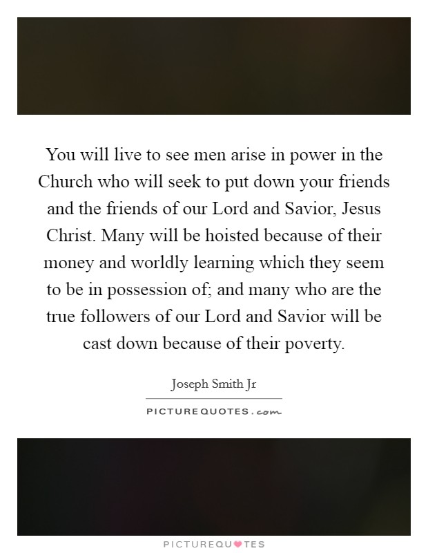 You will live to see men arise in power in the Church who will seek to put down your friends and the friends of our Lord and Savior, Jesus Christ. Many will be hoisted because of their money and worldly learning which they seem to be in possession of; and many who are the true followers of our Lord and Savior will be cast down because of their poverty Picture Quote #1