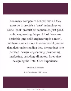 Too many companies believe that all they must do is provide a ‘neat’ technology or some ‘cool’ product or, sometimes, just good, solid engineering. Nope. All of those are desirable (and solid engineering is a must), but there is much more to a successful product than that: understanding how the product is to be used, design, engineering, positioning, marketing, branding-all matter. It requires designing the Total User Experience Picture Quote #1