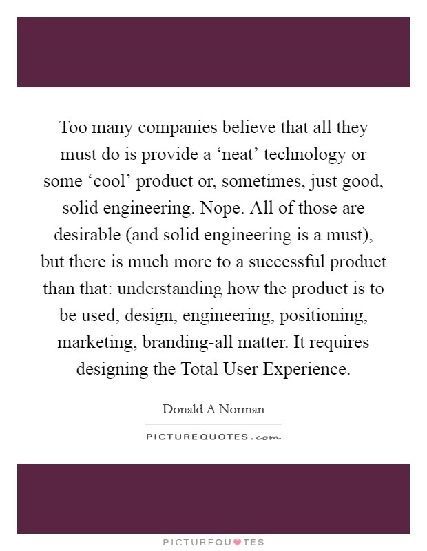 Too many companies believe that all they must do is provide a ‘neat' technology or some ‘cool' product or, sometimes, just good, solid engineering. Nope. All of those are desirable (and solid engineering is a must), but there is much more to a successful product than that: understanding how the product is to be used, design, engineering, positioning, marketing, branding-all matter. It requires designing the Total User Experience Picture Quote #1