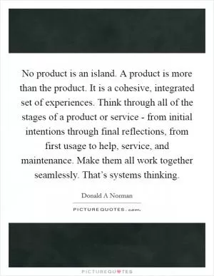 No product is an island. A product is more than the product. It is a cohesive, integrated set of experiences. Think through all of the stages of a product or service - from initial intentions through final reflections, from first usage to help, service, and maintenance. Make them all work together seamlessly. That’s systems thinking Picture Quote #1