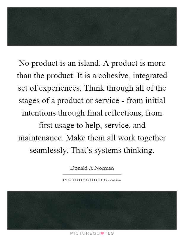 No product is an island. A product is more than the product. It is a cohesive, integrated set of experiences. Think through all of the stages of a product or service - from initial intentions through final reflections, from first usage to help, service, and maintenance. Make them all work together seamlessly. That's systems thinking Picture Quote #1