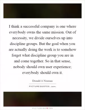 I think a successful company is one where everybody owns the same mission. Out of necessity, we divide ourselves up into discipline groups. But the goal when you are actually doing the work is to somehow forget what discipline group you are in and come together. So in that sense, nobody should own user experience; everybody should own it Picture Quote #1