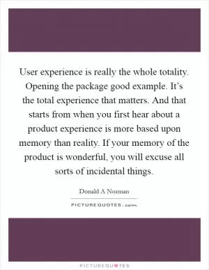 User experience is really the whole totality. Opening the package good example. It’s the total experience that matters. And that starts from when you first hear about a product experience is more based upon memory than reality. If your memory of the product is wonderful, you will excuse all sorts of incidental things Picture Quote #1