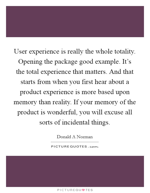 User experience is really the whole totality. Opening the package good example. It's the total experience that matters. And that starts from when you first hear about a product experience is more based upon memory than reality. If your memory of the product is wonderful, you will excuse all sorts of incidental things Picture Quote #1