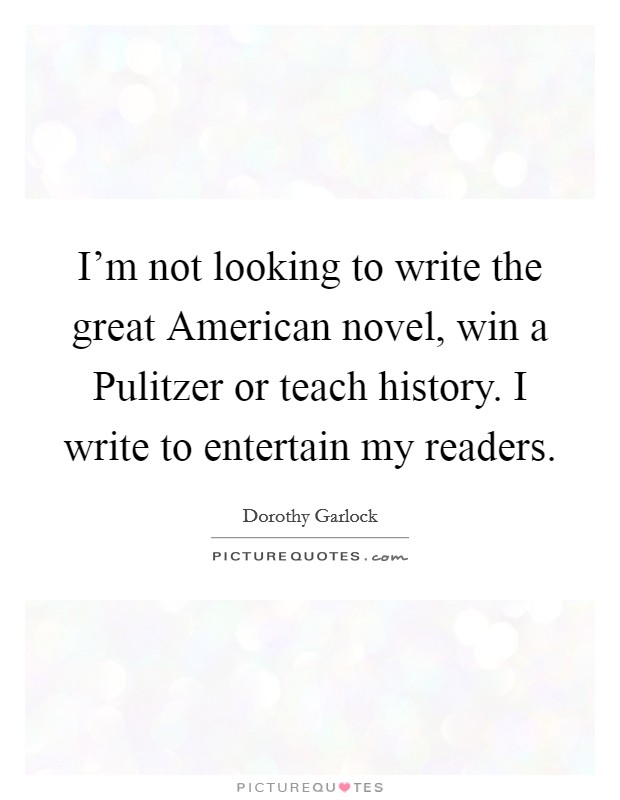 I'm not looking to write the great American novel, win a Pulitzer or teach history. I write to entertain my readers Picture Quote #1