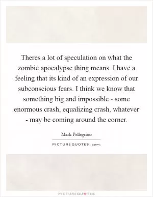 Theres a lot of speculation on what the zombie apocalypse thing means. I have a feeling that its kind of an expression of our subconscious fears. I think we know that something big and impossible - some enormous crash, equalizing crash, whatever - may be coming around the corner Picture Quote #1
