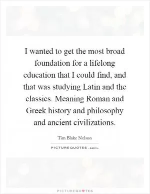 I wanted to get the most broad foundation for a lifelong education that I could find, and that was studying Latin and the classics. Meaning Roman and Greek history and philosophy and ancient civilizations Picture Quote #1
