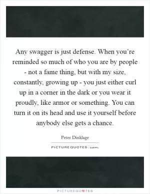 Any swagger is just defense. When you’re reminded so much of who you are by people - not a fame thing, but with my size, constantly, growing up - you just either curl up in a corner in the dark or you wear it proudly, like armor or something. You can turn it on its head and use it yourself before anybody else gets a chance Picture Quote #1