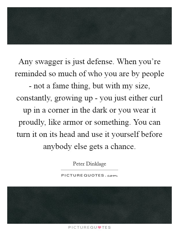 Any swagger is just defense. When you're reminded so much of who you are by people - not a fame thing, but with my size, constantly, growing up - you just either curl up in a corner in the dark or you wear it proudly, like armor or something. You can turn it on its head and use it yourself before anybody else gets a chance Picture Quote #1