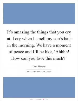 It’s amazing the things that you cry at. I cry when I smell my son’s hair in the morning. We have a moment of peace and I’ll be like, ‘Ahhhh! How can you love this much?’ Picture Quote #1